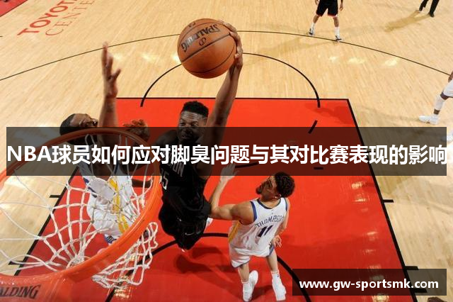 NBA球员如何应对脚臭问题与其对比赛表现的影响